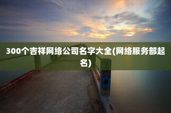 300个吉祥网络公司名字大全(网络服务部起名)