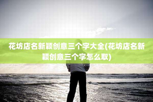 花坊店名新颖创意三个字大全(花坊店名新颖创意三个字怎么取)