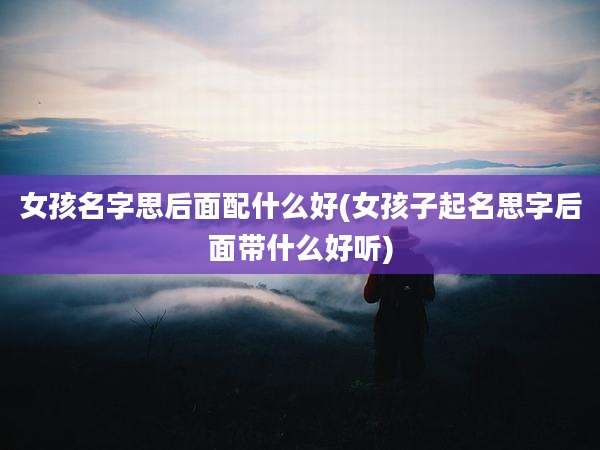 女孩名字思后面配什么好(女孩子起名思字后面带什么好听)