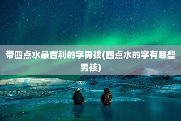 带四点水最吉利的字男孩(四点水的字有哪些男孩)