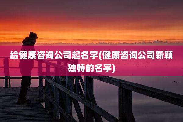 给健康咨询公司起名字(健康咨询公司新颖独特的名字)