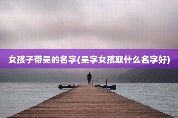 女孩子带吴的名字(吴字女孩取什么名字好)