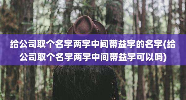 给公司取个名字两字中间带益字的名字(给公司取个名字两字中间带益字可以吗)