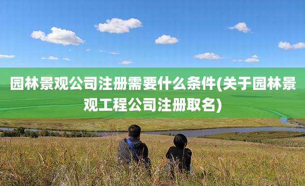 园林景观公司注册需要什么条件(关于园林景观工程公司注册取名)
