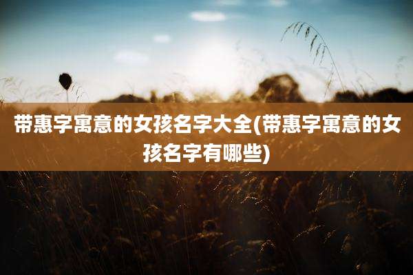 带惠字寓意的女孩名字大全(带惠字寓意的女孩名字有哪些)