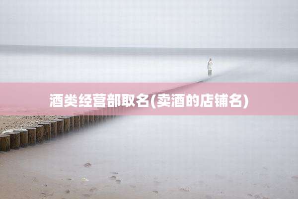 酒类经营部取名(卖酒的店铺名)