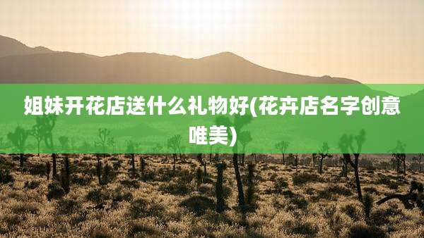 姐妹开花店送什么礼物好(花卉店名字创意唯美)