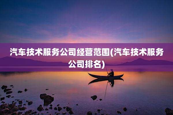 汽车技术服务公司经营范围(汽车技术服务公司排名)