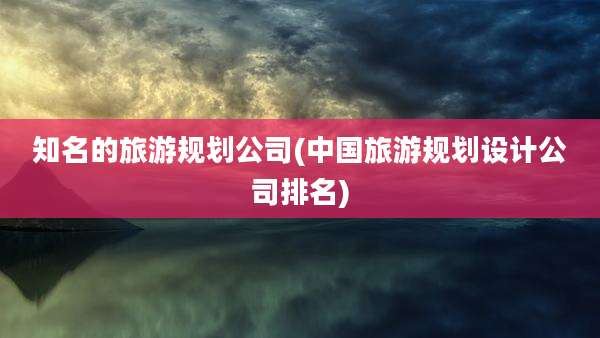 知名的旅游规划公司(中国旅游规划设计公司排名)