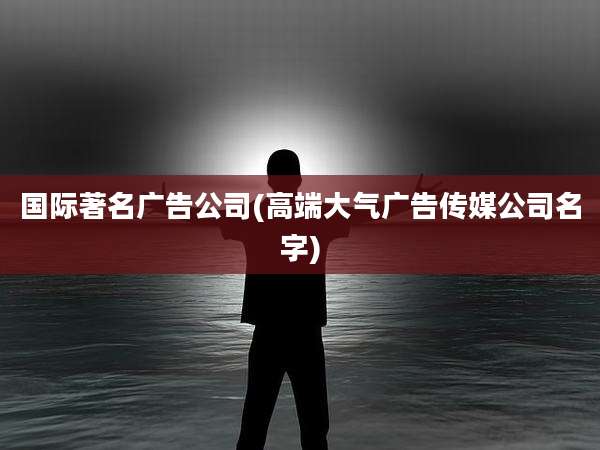 国际著名广告公司(高端大气广告传媒公司名字)