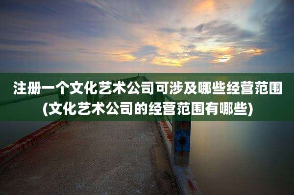 注册一个文化艺术公司可涉及哪些经营范围(文化艺术公司的经营范围有哪些)