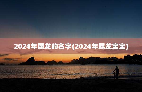2024年属龙的名字(2024年属龙宝宝)