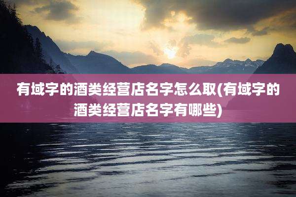 有域字的酒类经营店名字怎么取(有域字的酒类经营店名字有哪些)