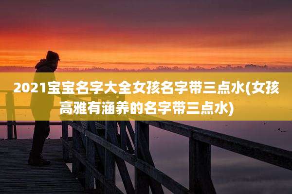 2021宝宝名字大全女孩名字带三点水(女孩高雅有涵养的名字带三点水)