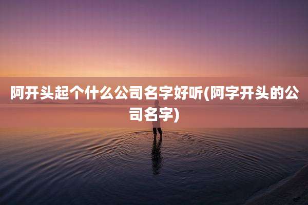 阿开头起个什么公司名字好听(阿字开头的公司名字)