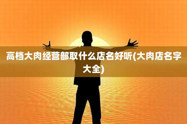 高档大肉经营部取什么店名好听(大肉店名字大全)