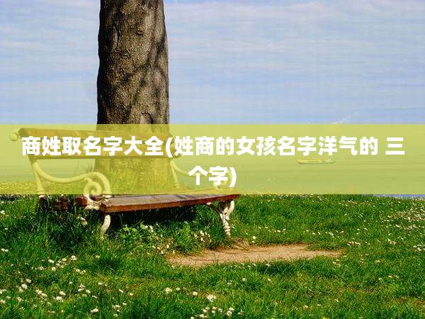 商姓取名字大全(姓商的女孩名字洋气的 三个字)