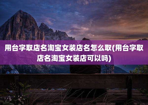 用台字取店名淘宝女装店名怎么取(用台字取店名淘宝女装店可以吗)