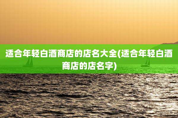 适合年轻白酒商店的店名大全(适合年轻白酒商店的店名字)