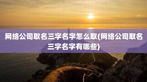网络公司取名三字名字怎么取(网络公司取名三字名字有哪些)