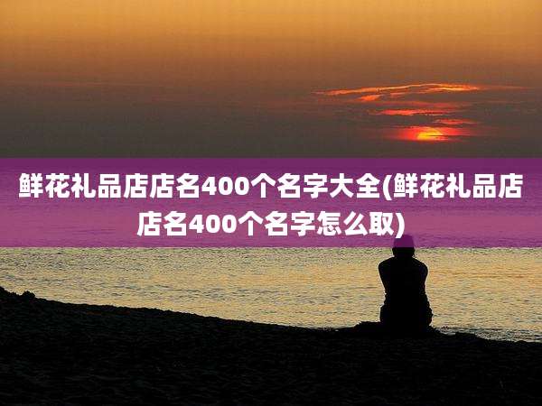 鲜花礼品店店名400个名字大全(鲜花礼品店店名400个名字怎么取)