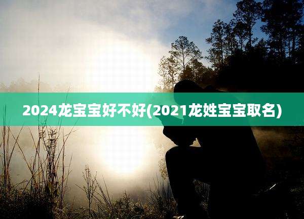 2024龙宝宝好不好(2021龙姓宝宝取名)