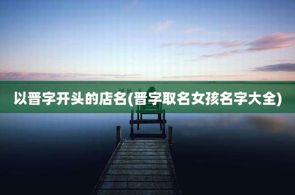 以晋字开头的店名(晋字取名女孩名字大全)