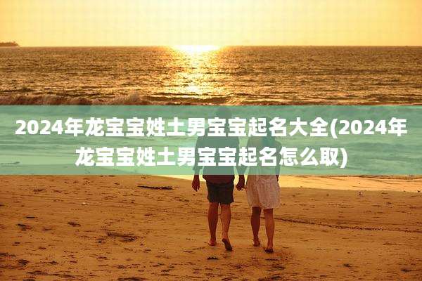2024年龙宝宝姓土男宝宝起名大全(2024年龙宝宝姓土男宝宝起名怎么取)