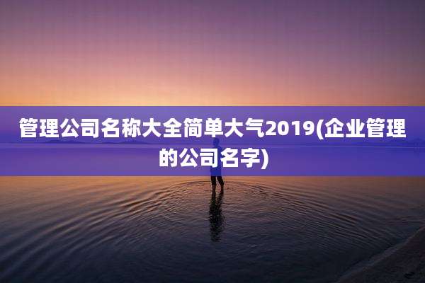 管理公司名称大全简单大气2019(企业管理的公司名字)