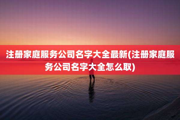 注册家庭服务公司名字大全最新(注册家庭服务公司名字大全怎么取)