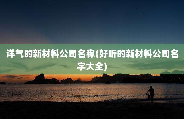 洋气的新材料公司名称(好听的新材料公司名字大全)