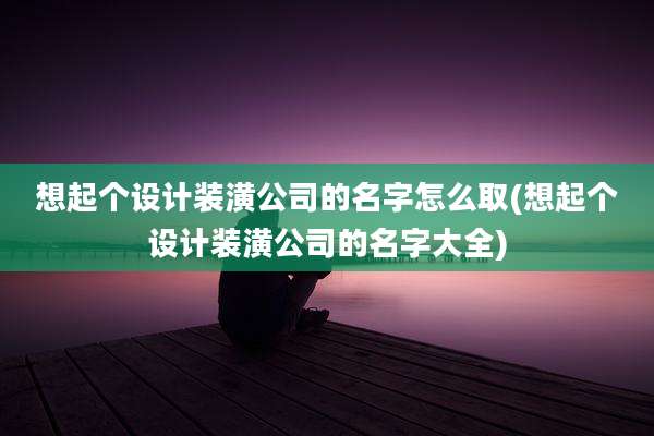 想起个设计装潢公司的名字怎么取(想起个设计装潢公司的名字大全)