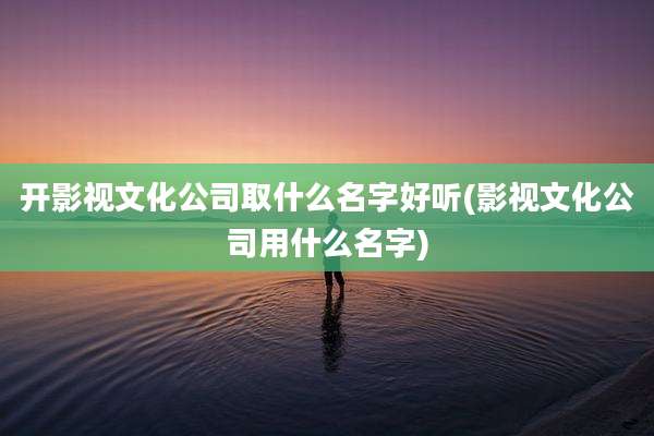 开影视文化公司取什么名字好听(影视文化公司用什么名字)