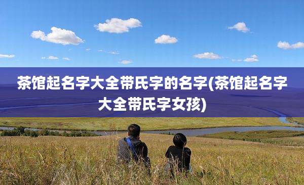 茶馆起名字大全带氏字的名字(茶馆起名字大全带氏字女孩)