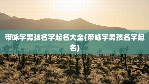 带咏字男孩名字起名大全(带咏字男孩名字起名)