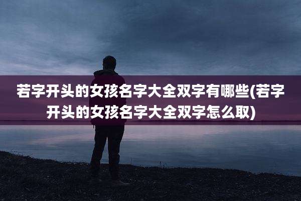 若字开头的女孩名字大全双字有哪些(若字开头的女孩名字大全双字怎么取)