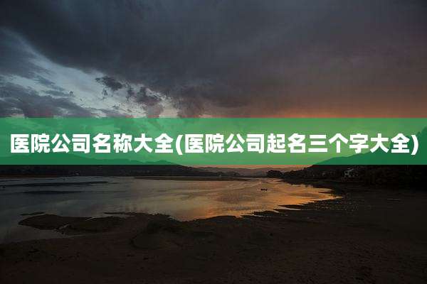 医院公司名称大全(医院公司起名三个字大全)