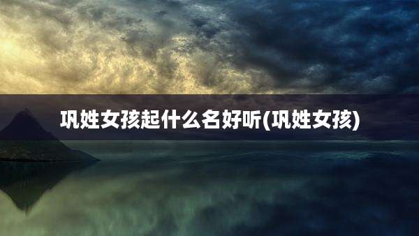 巩姓女孩起什么名好听(巩姓女孩)