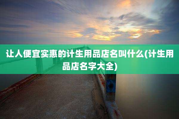 让人便宜实惠的计生用品店名叫什么(计生用品店名字大全)