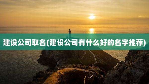 建设公司取名(建设公司有什么好的名字推荐)