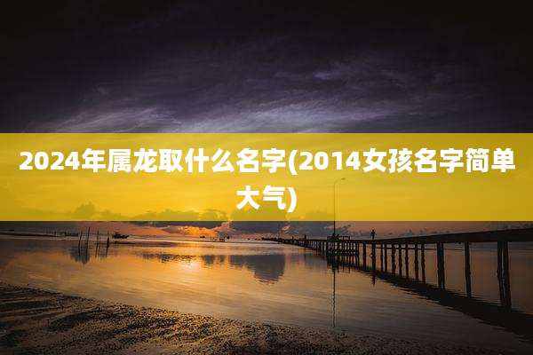 2024年属龙取什么名字(2014女孩名字简单大气)