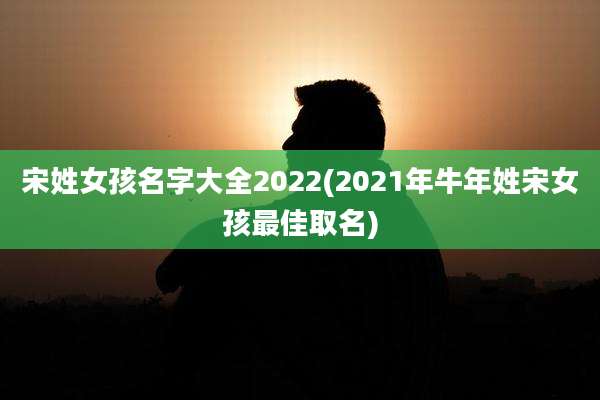 宋姓女孩名字大全2022(2021年牛年姓宋女孩最佳取名)