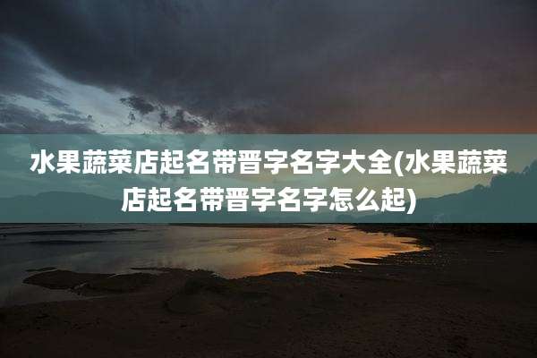 水果蔬菜店起名带晋字名字大全(水果蔬菜店起名带晋字名字怎么起)