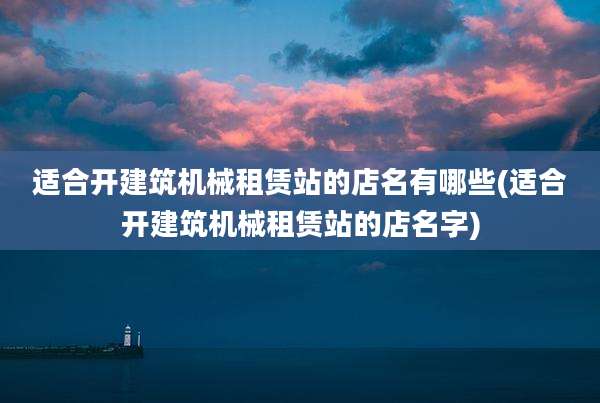 适合开建筑机械租赁站的店名有哪些(适合开建筑机械租赁站的店名字)