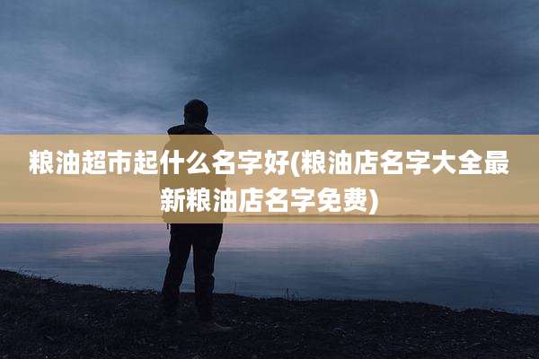 粮油超市起什么名字好(粮油店名字大全最新粮油店名字免费)