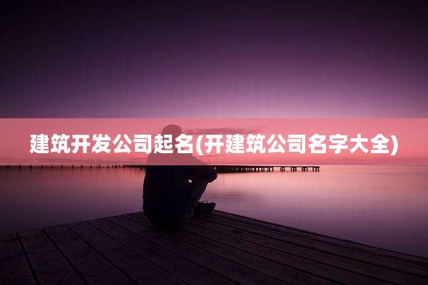 建筑开发公司起名(开建筑公司名字大全)