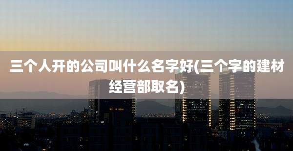 三个人开的公司叫什么名字好(三个字的建材经营部取名)