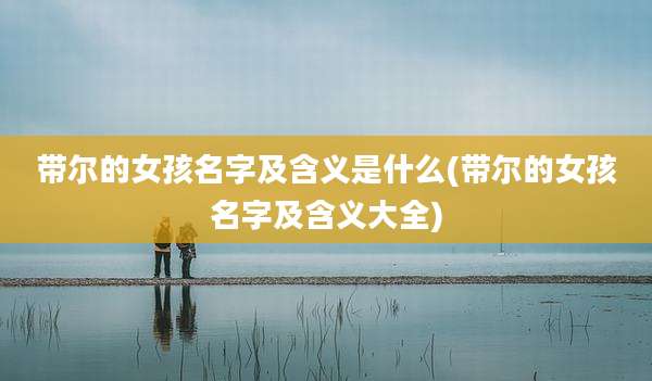 带尔的女孩名字及含义是什么(带尔的女孩名字及含义大全)