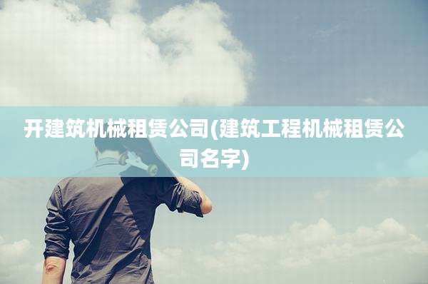 开建筑机械租赁公司(建筑工程机械租赁公司名字)