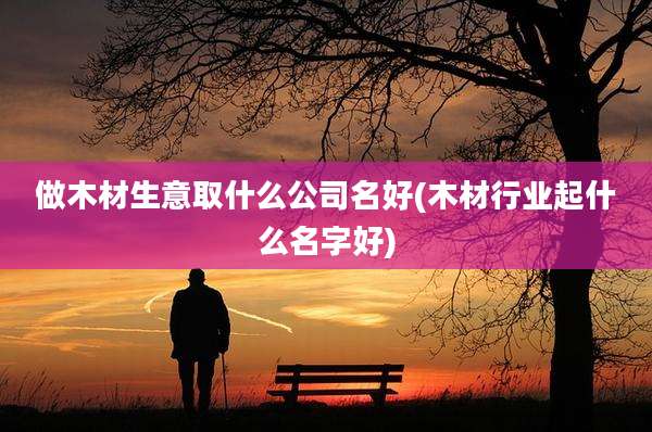 做木材生意取什么公司名好(木材行业起什么名字好)